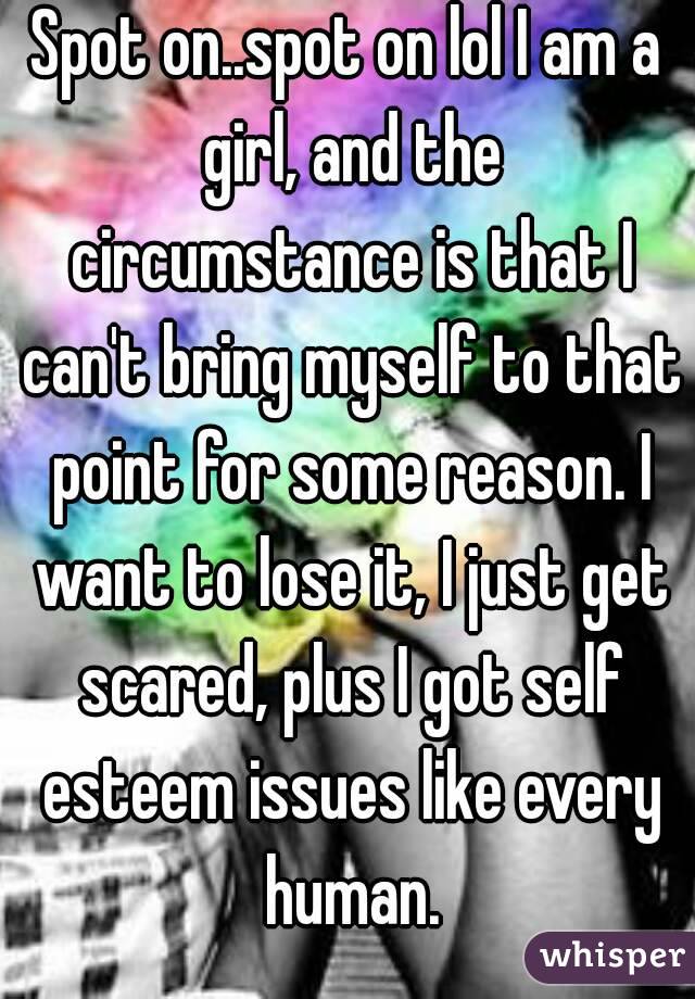 Spot on..spot on lol I am a girl, and the circumstance is that I can't bring myself to that point for some reason. I want to lose it, I just get scared, plus I got self esteem issues like every human.