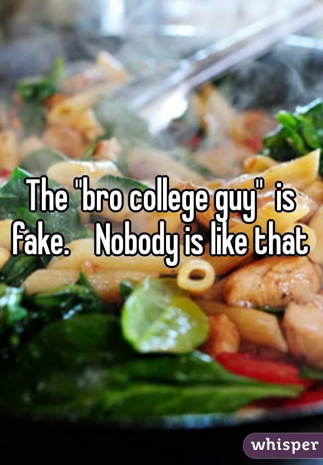 The "bro college guy"  is fake.    Nobody is like that 
