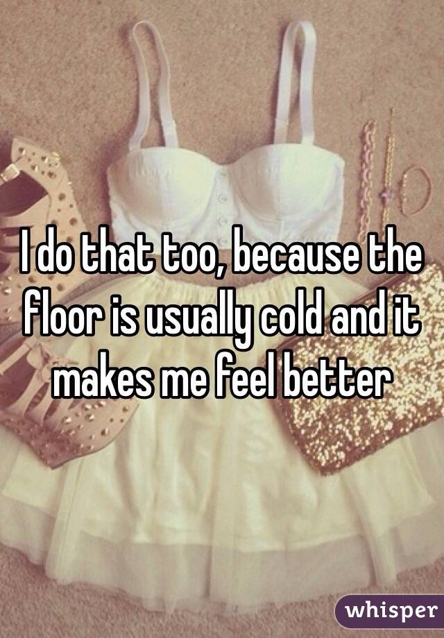 I do that too, because the floor is usually cold and it makes me feel better 
