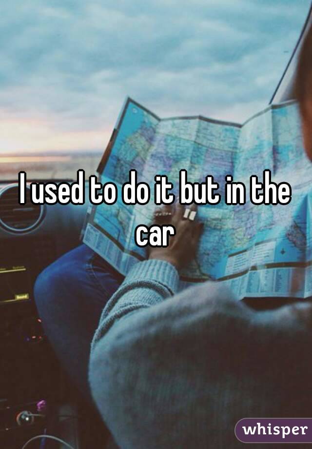 I used to do it but in the car 