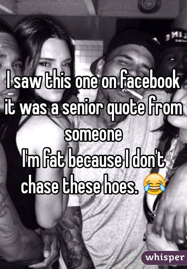 I saw this one on facebook it was a senior quote from someone 
I'm fat because I don't chase these hoes. 😂