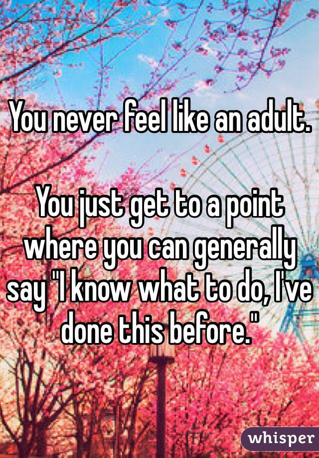 You never feel like an adult.

You just get to a point where you can generally say "I know what to do, I've done this before."