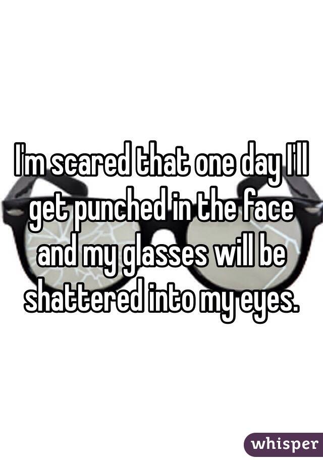 I'm scared that one day I'll get punched in the face and my glasses will be shattered into my eyes. 