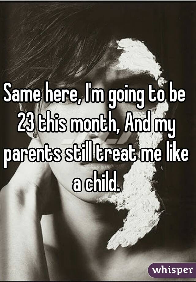 Same here, I'm going to be 23 this month, And my parents still treat me like a child.