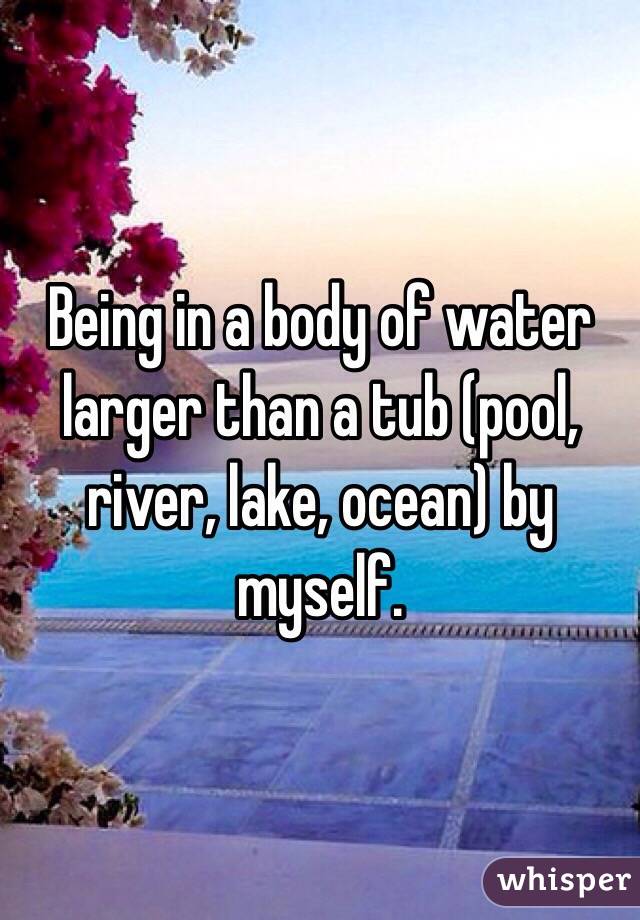 Being in a body of water larger than a tub (pool, river, lake, ocean) by myself. 