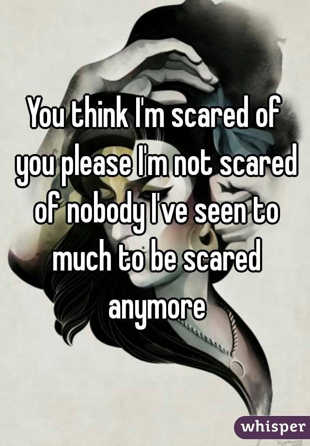 You think I'm scared of you please I'm not scared of nobody I've seen to much to be scared anymore