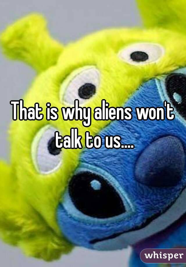 That is why aliens won't talk to us....
