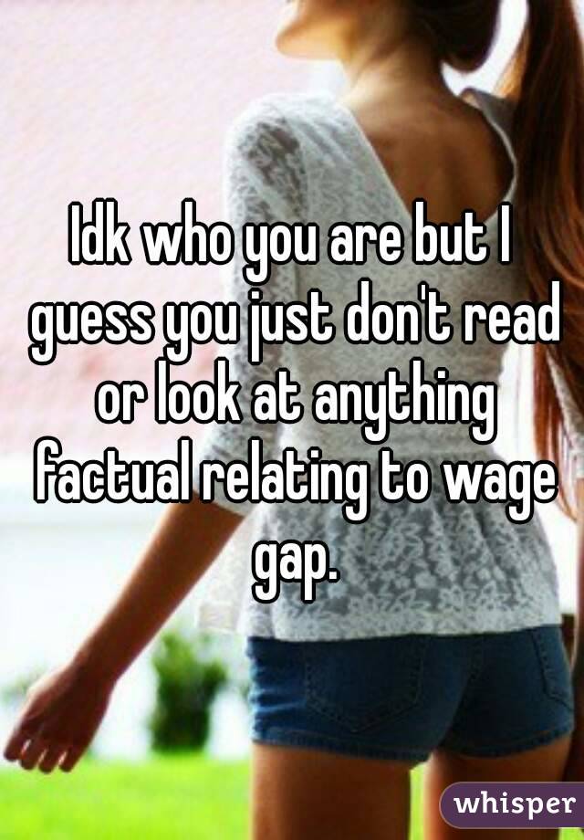 Idk who you are but I guess you just don't read or look at anything factual relating to wage gap.