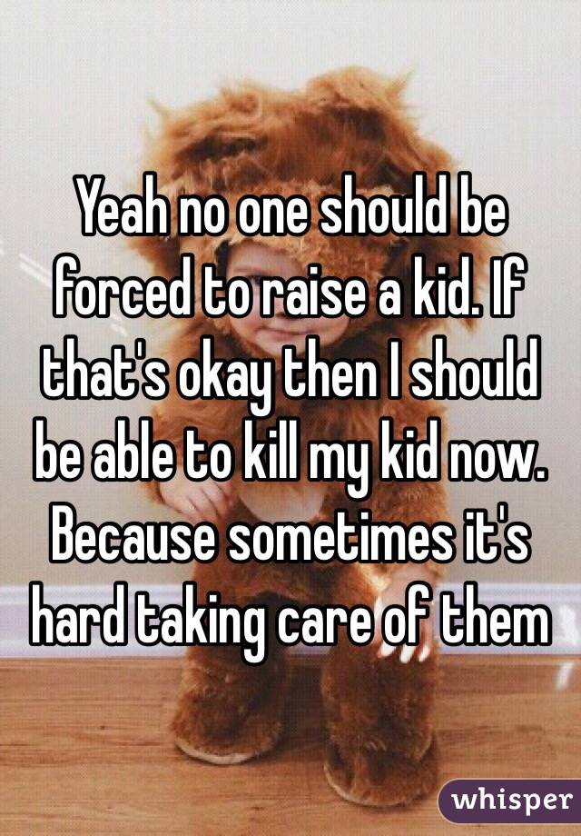 Yeah no one should be forced to raise a kid. If that's okay then I should be able to kill my kid now. Because sometimes it's hard taking care of them