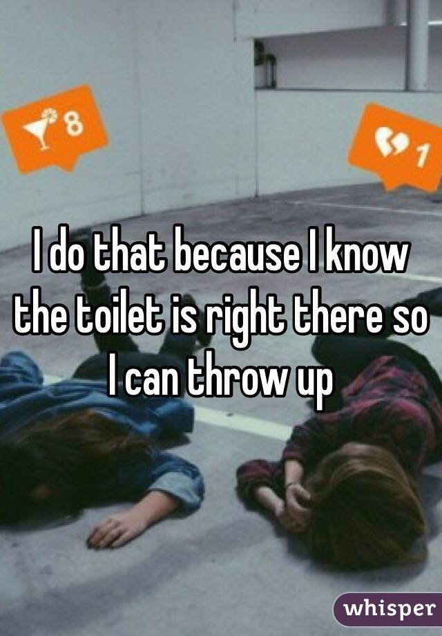 I do that because I know the toilet is right there so I can throw up 