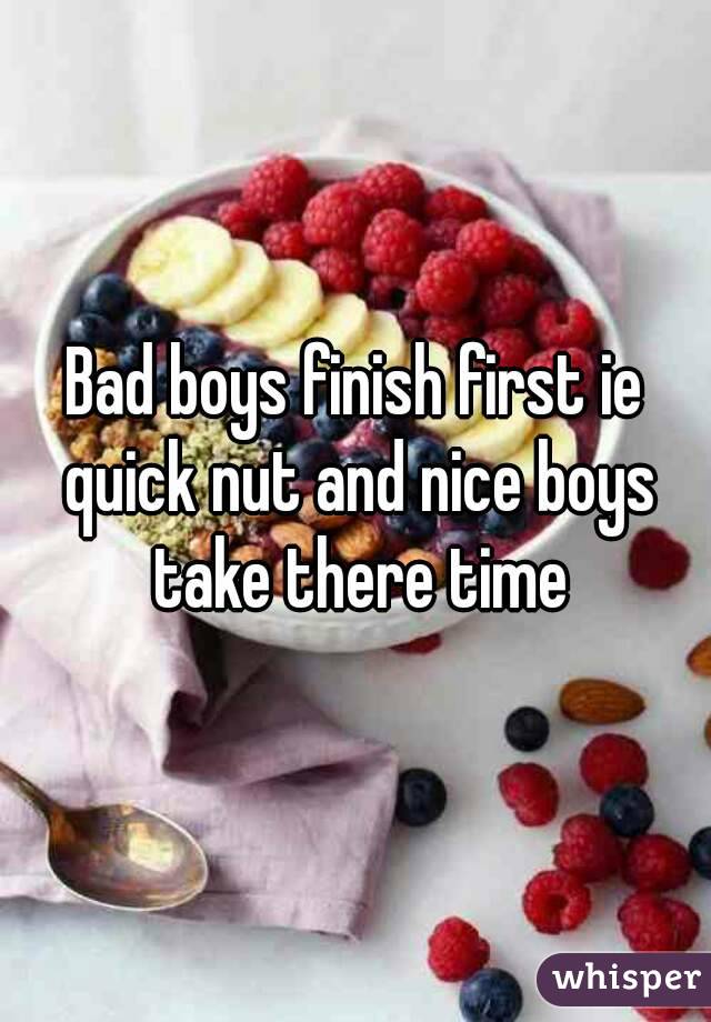 Bad boys finish first ie quick nut and nice boys take there time