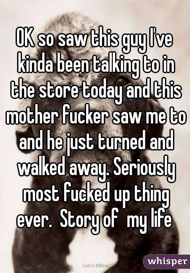 OK so saw this guy I've kinda been talking to in the store today and this mother fucker saw me to and he just turned and walked away. Seriously most fucked up thing ever.  Story of  my life 