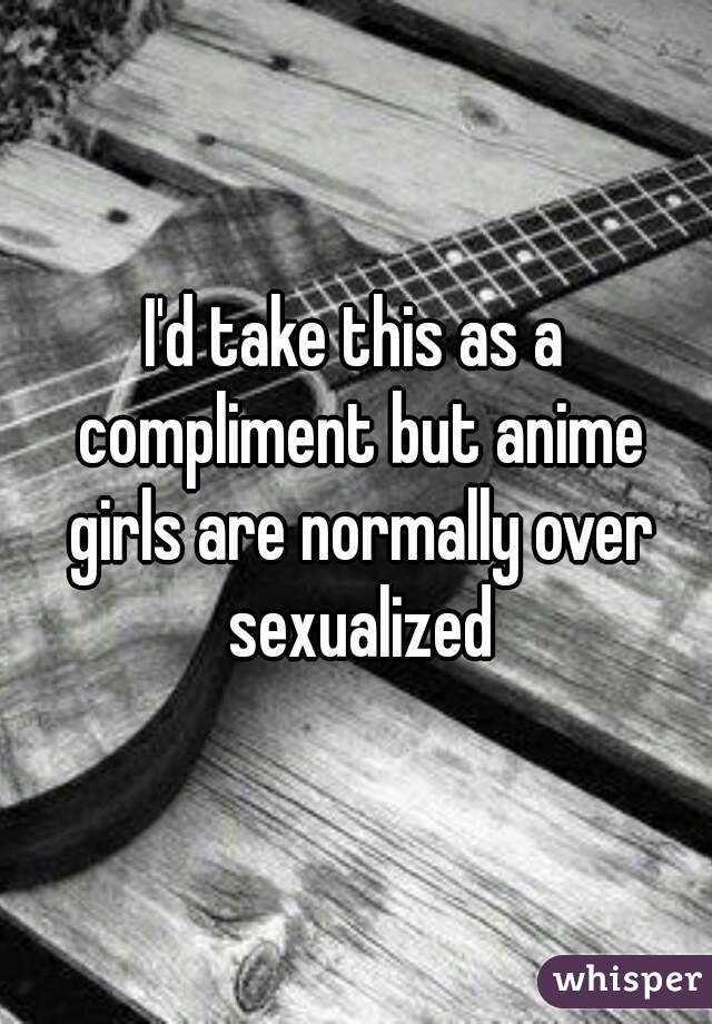 I'd take this as a compliment but anime girls are normally over sexualized