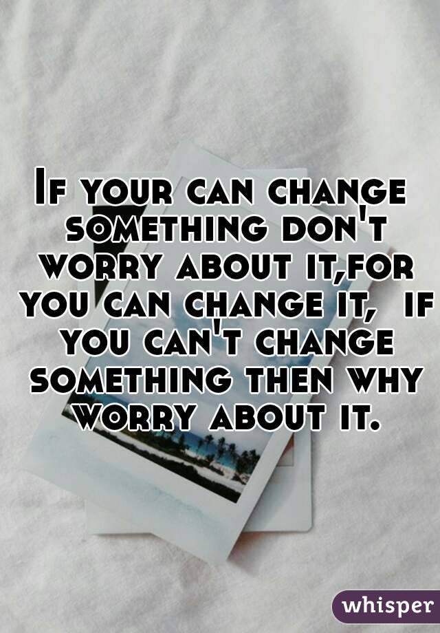 If your can change something don't worry about it,for you can change it,  if you can't change something then why worry about it.