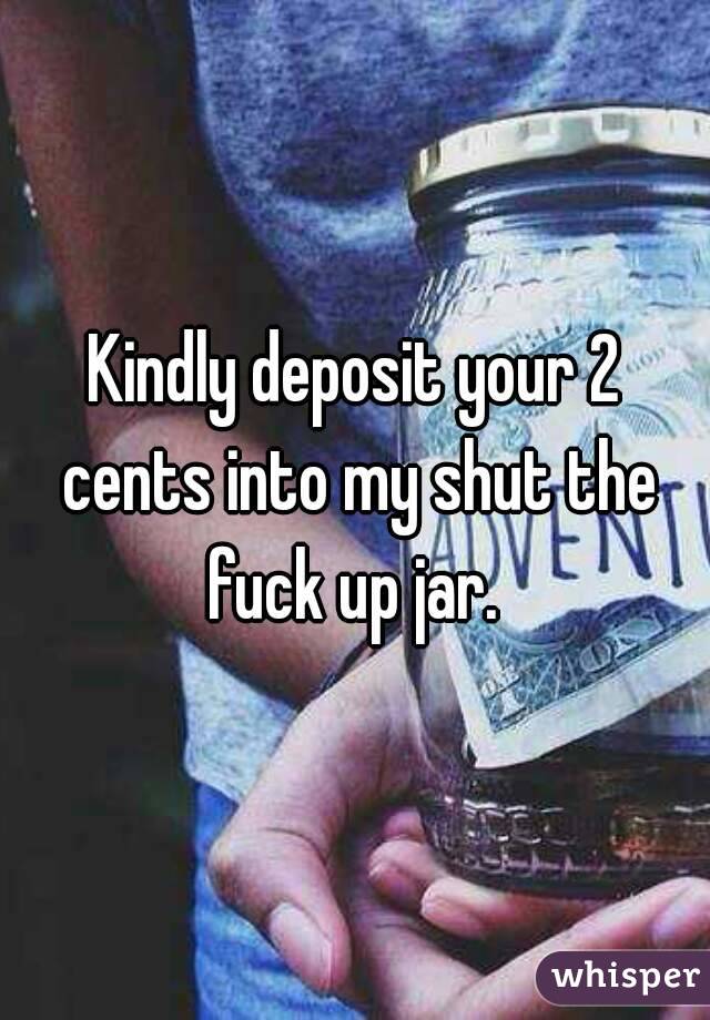 Kindly deposit your 2 cents into my shut the fuck up jar. 
