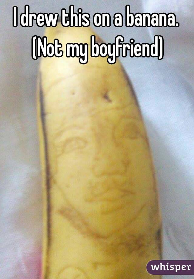 I drew this on a banana. (Not my boyfriend)