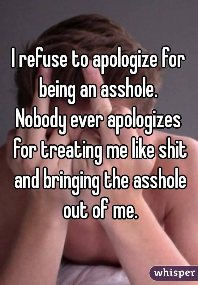 I refuse to apologize for being an asshole. 
Nobody ever apologizes for treating me like shit and bringing the asshole out of me.