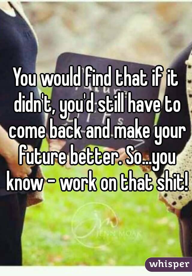 You would find that if it didn't, you'd still have to come back and make your future better. So...you know - work on that shit!