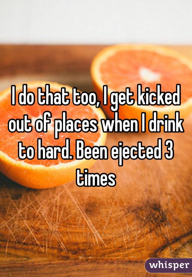 I do that too, I get kicked out of places when I drink to hard. Been ejected 3 times 