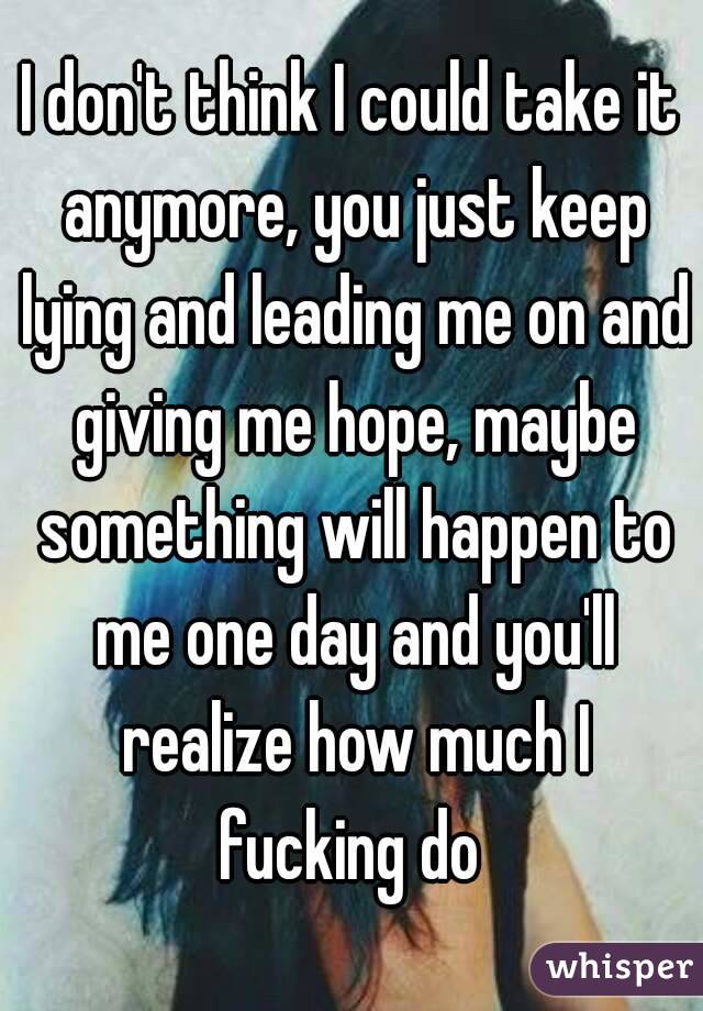 I don't think I could take it anymore, you just keep lying and leading me on and giving me hope, maybe something will happen to me one day and you'll realize how much I fucking do 