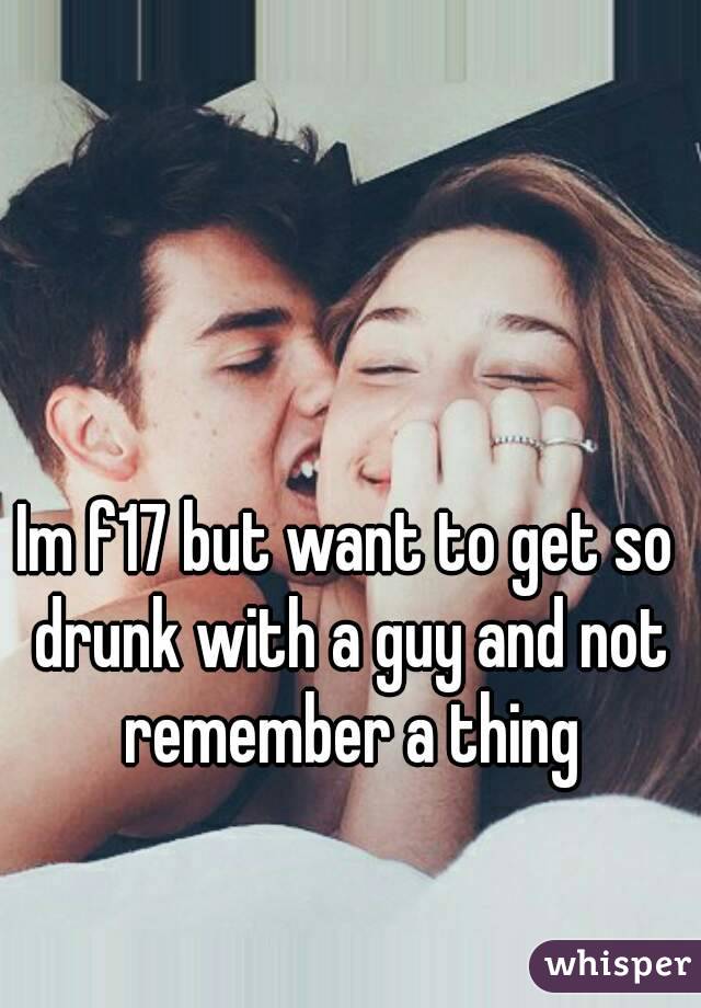 Im f17 but want to get so drunk with a guy and not remember a thing