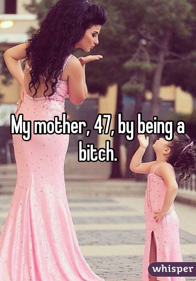 My mother, 47, by being a bitch. 