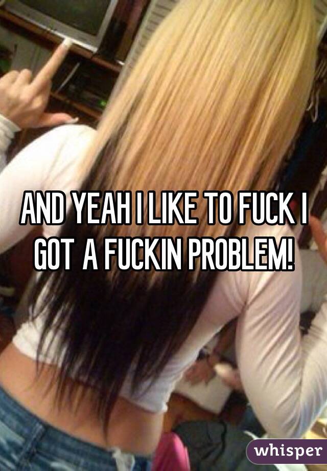 AND YEAH I LIKE TO FUCK I GOT A FUCKIN PROBLEM!