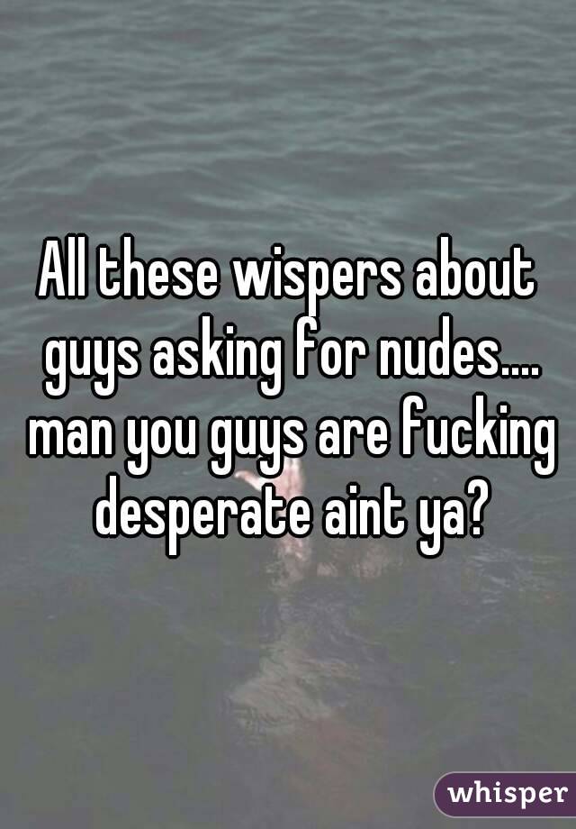 All these wispers about guys asking for nudes.... man you guys are fucking desperate aint ya?