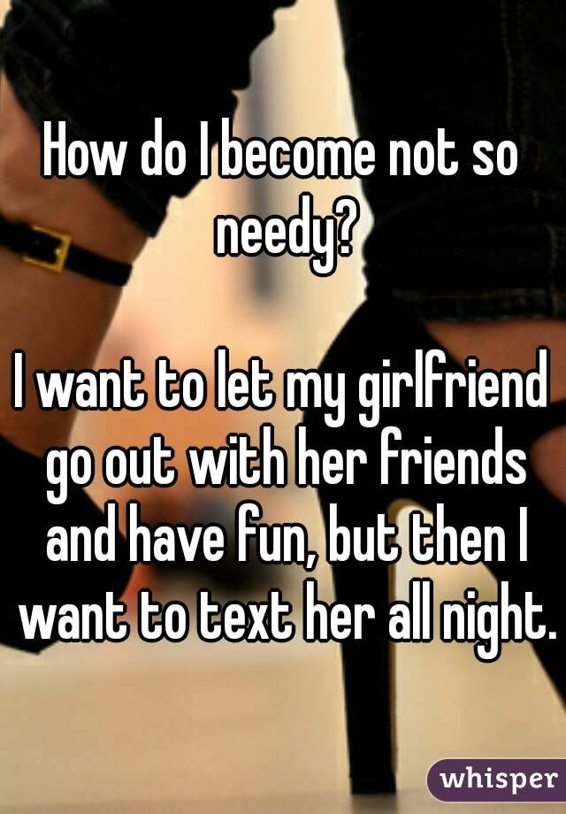 How do I become not so needy?

I want to let my girlfriend go out with her friends and have fun, but then I want to text her all night.