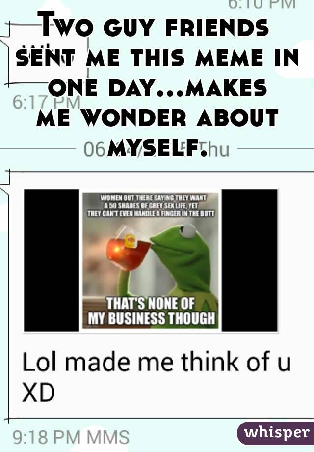 Two guy friends sent me this meme in one day...makes me wonder about myself.