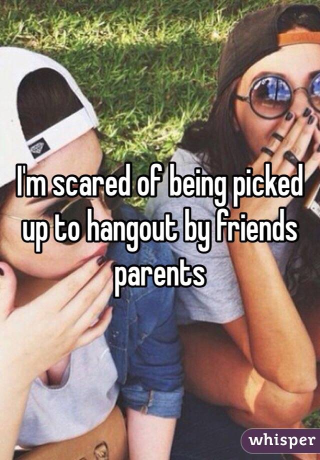 I'm scared of being picked up to hangout by friends parents