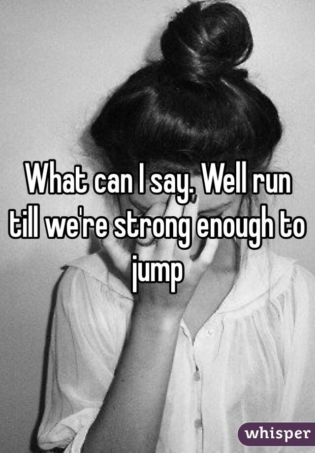 What can I say. Well run till we're strong enough to jump