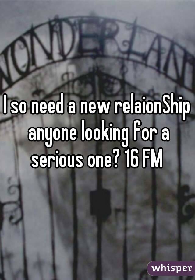 I so need a new relaionShip anyone looking for a serious one? 16 FM 
