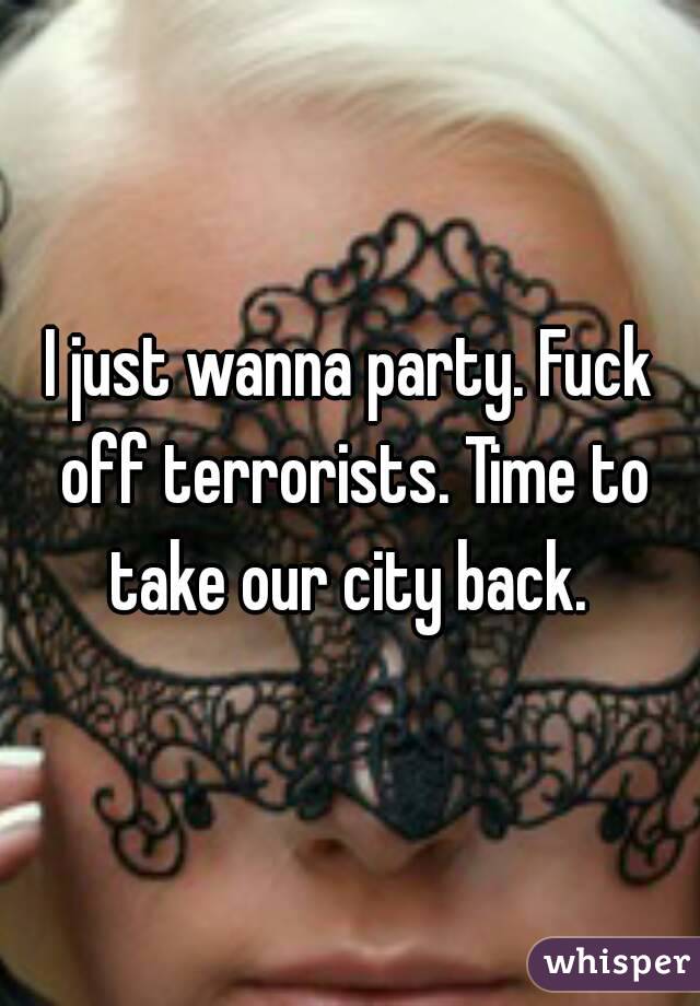 I just wanna party. Fuck off terrorists. Time to take our city back. 