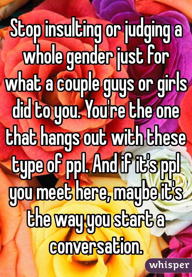 Stop insulting or judging a whole gender just for what a couple guys or girls did to you. You're the one that hangs out with these type of ppl. And if it's ppl you meet here, maybe it's the way you start a conversation.
