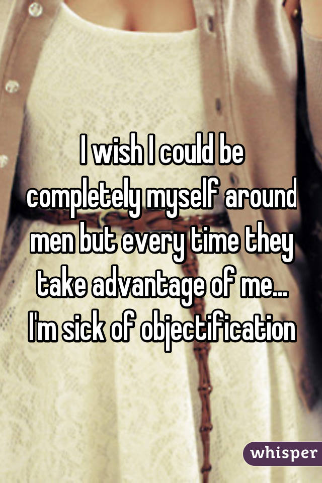 I wish I could be completely myself around men but every time they take advantage of me... I'm sick of objectification