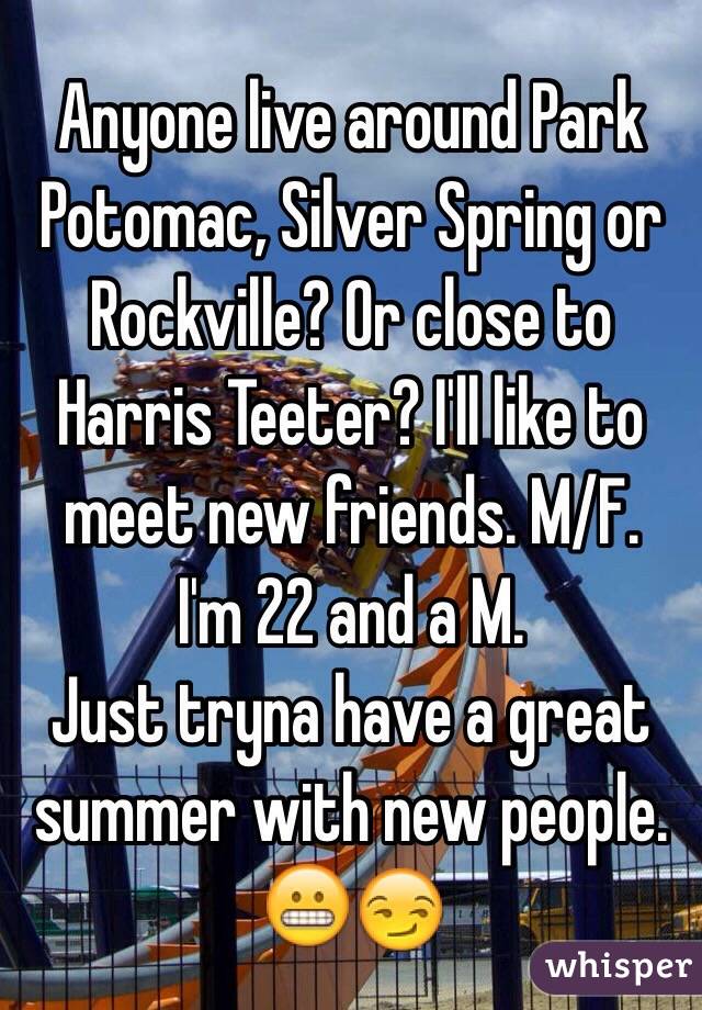 Anyone live around Park Potomac, Silver Spring or Rockville? Or close to Harris Teeter? I'll like to meet new friends. M/F. 
I'm 22 and a M. 
Just tryna have a great summer with new people. 
😬😏