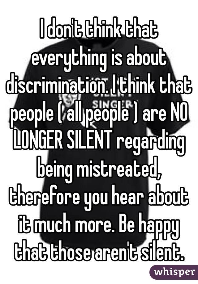 I don't think that everything is about discrimination. I think that people ( all people ) are NO LONGER SILENT regarding being mistreated, therefore you hear about it much more. Be happy that those aren't silent.