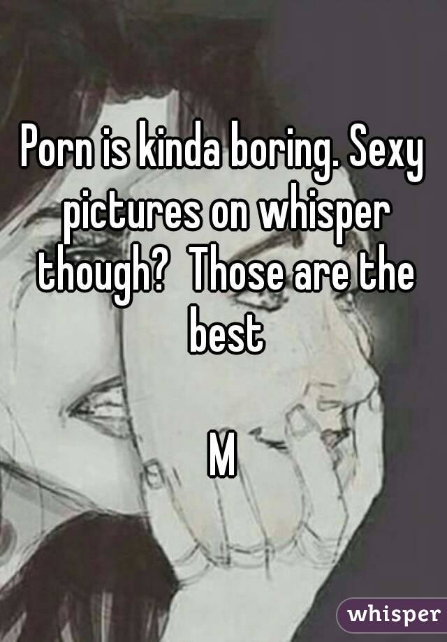 Porn is kinda boring. Sexy pictures on whisper though?  Those are the best

M
