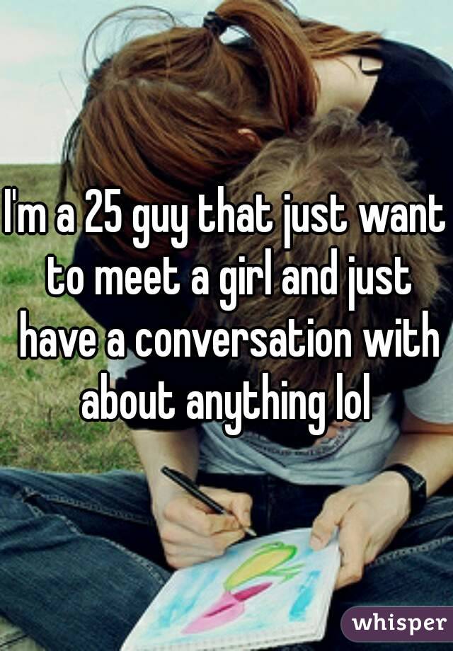 I'm a 25 guy that just want to meet a girl and just have a conversation with about anything lol 