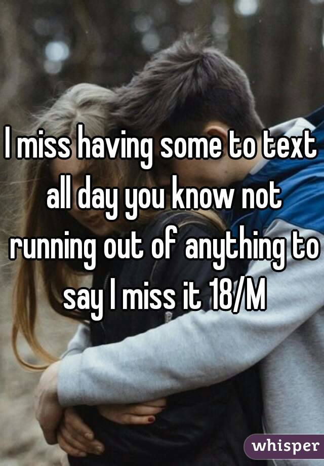 I miss having some to text all day you know not running out of anything to say I miss it 18/M