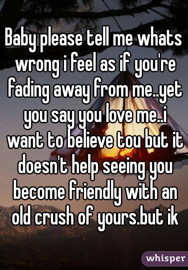 Baby please tell me whats wrong i feel as if you're fading away from me..yet you say you love me..i want to believe tou but it doesn't help seeing you become friendly with an old crush of yours.but ik
