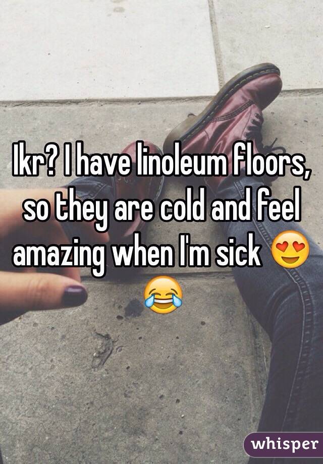 Ikr? I have linoleum floors, so they are cold and feel amazing when I'm sick 😍😂