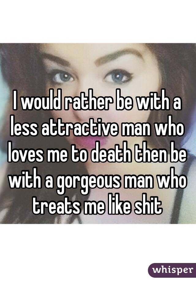 I would rather be with a less attractive man who loves me to death then be with a gorgeous man who treats me like shit 