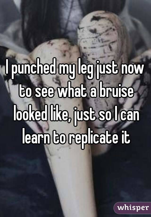 I punched my leg just now to see what a bruise looked like, just so I can learn to replicate it