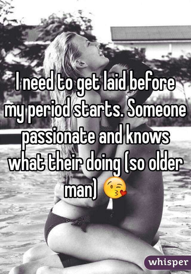 I need to get laid before my period starts. Someone passionate and knows what their doing (so older man) 😘