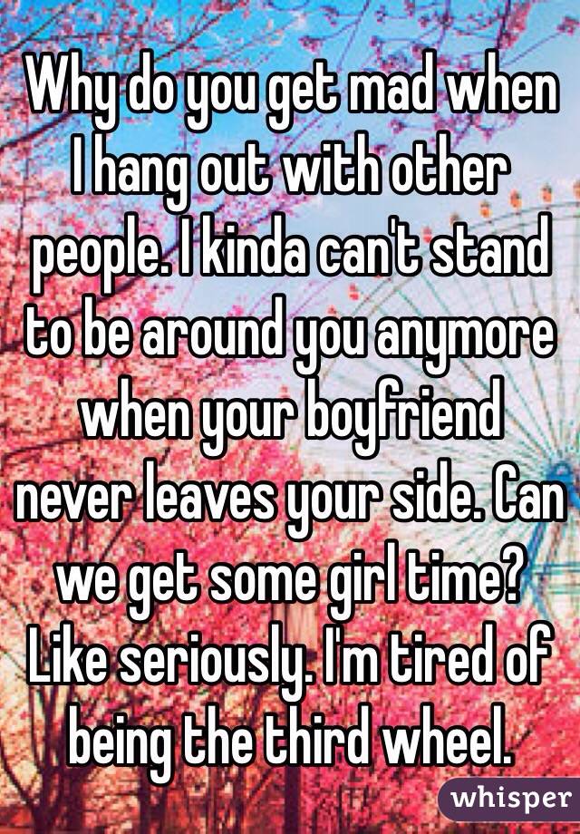 Why do you get mad when I hang out with other people. I kinda can't stand to be around you anymore when your boyfriend never leaves your side. Can we get some girl time? Like seriously. I'm tired of being the third wheel.