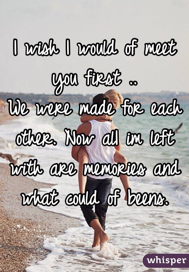 I wish I would of meet you first .. 
We were made for each other. Now alI im left with are memories and what could of beens. 