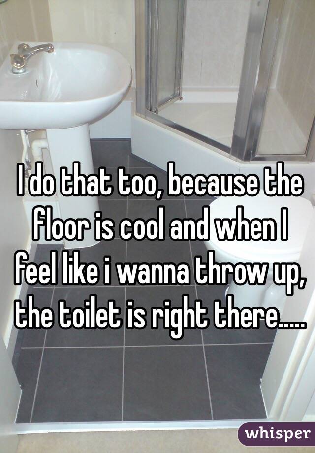 I do that too, because the floor is cool and when I feel like i wanna throw up, the toilet is right there..... 