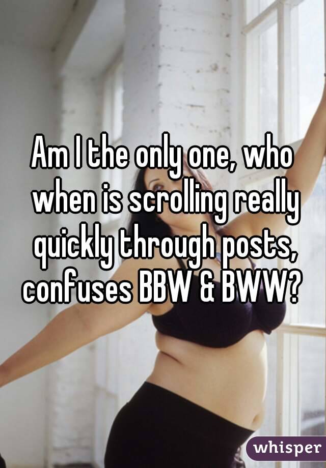 Am I the only one, who when is scrolling really quickly through posts, confuses BBW & BWW? 